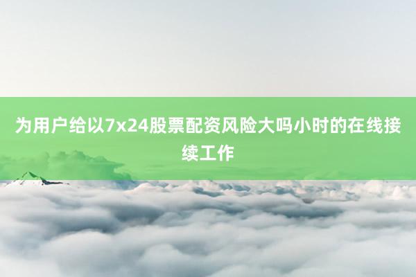 为用户给以7x24股票配资风险大吗小时的在线接续工作