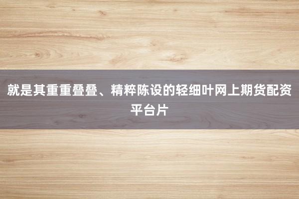 就是其重重叠叠、精粹陈设的轻细叶网上期货配资平台片