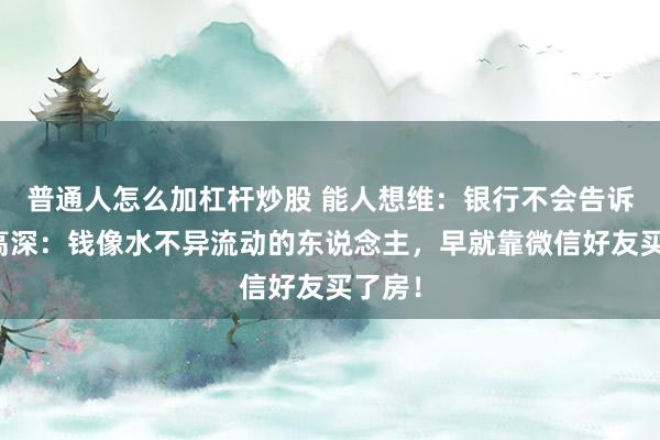 普通人怎么加杠杆炒股 能人想维：银行不会告诉你的高深：钱像水不异流动的东说念主，早就靠微信好友买了房！