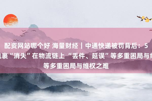 配资网站哪个好 海量财经｜中通快递被罚背后：5000元包裹“消失”在物流链上 “丢件、延误”等多重困局与维权之难