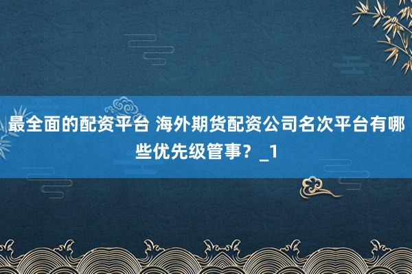 最全面的配资平台 海外期货配资公司名次平台有哪些优先级管事？_1