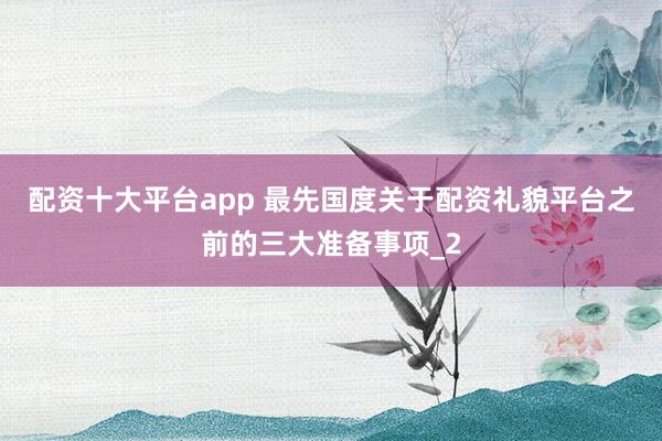 配资十大平台app 最先国度关于配资礼貌平台之前的三大准备事项_2