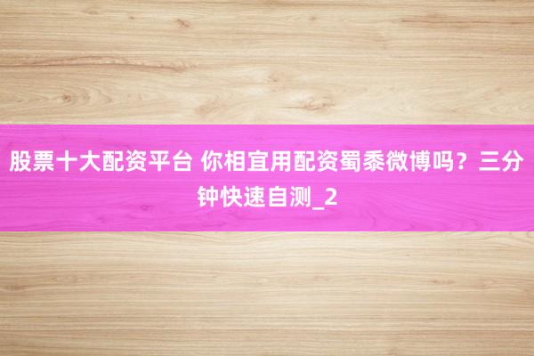 股票十大配资平台 你相宜用配资蜀黍微博吗？三分钟快速自测_2