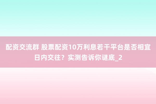 配资交流群 股票配资10万利息若干平台是否相宜日内交往？实测告诉你谜底_2