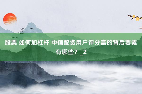 股票 如何加杠杆 中信配资用户评分高的背后要素有哪些?_2