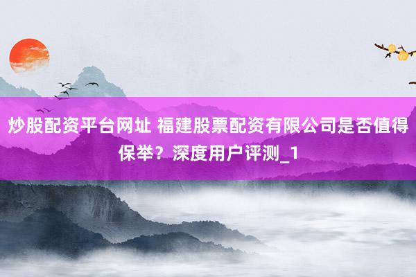 炒股配资平台网址 福建股票配资有限公司是否值得保举？深度用户评测_1