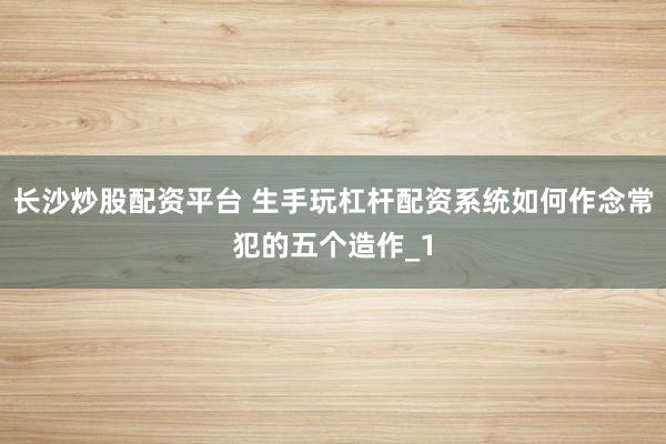 长沙炒股配资平台 生手玩杠杆配资系统如何作念常犯的五个造作_1